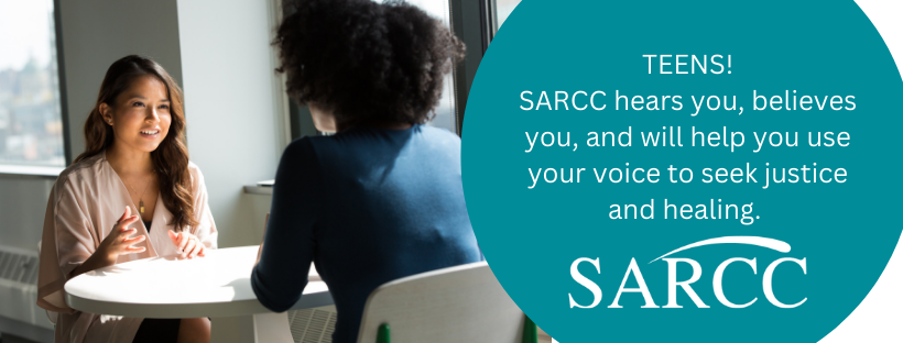 Teens! SARCC hears you, believes you, and will help you use your voice to seek justice and healing.